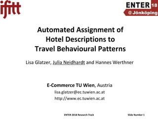 ENTER 2018 Research Track Slide Number 1
Automated Assignment of
Hotel Descriptions to
Travel Behavioural Patterns
Lisa Glatzer, Julia Neidhardt and Hannes Werthner
E-Commerce TU Wien, Austria
lisa.glatzer@ec.tuwien.ac.at
http://www.ec.tuwien.ac.at
 