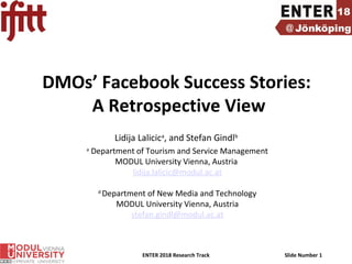 ENTER 2018 Research Track Slide Number 1
DMOs’ Facebook Success Stories:
A Retrospective View
Lidija Lalicica
, and Stefan Gindlb
a
Department of Tourism and Service Management
MODUL University Vienna, Austria
lidija.lalicic@modul.ac.at
d
Department of New Media and Technology
MODUL University Vienna, Austria
stefan.gindl@modul.ac.at
 