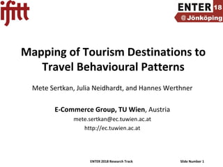 ENTER 2018 Research Track Slide Number 1
Mapping of Tourism Destinations to
Travel Behavioural Patterns
Mete Sertkan, Julia Neidhardt, and Hannes Werthner
E-Commerce Group, TU Wien, Austria
mete.sertkan@ec.tuwien.ac.at
http://ec.tuwien.ac.at
 