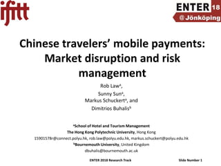 ENTER 2018 Research Track Slide Number 1
Chinese travelers’ mobile payments:
Market disruption and risk
management
Rob Lawa,
Sunny Suna,
Markus Schuckerta, and
Dimitrios Buhalisb
aSchool of Hotel and Tourism Management
The Hong Kong Polytechnic University, Hong Kong
15901578r@connect.polyu.hk, rob.law@polyu.edu.hk, markus.schuckert@polyu.edu.hk
bBournemouth University, United Kingdom
dbuhalis@bournemouth.ac.uk
 