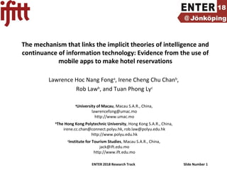 ENTER 2018 Research Track Slide Number 1
The mechanism that links the implicit theories of intelligence and
continuance of information technology: Evidence from the use of
mobile apps to make hotel reservations
Lawrence Hoc Nang Fonga
, Irene Cheng Chu Chanb
,
Rob Lawb
, and Tuan Phong Lyc
a
University of Macau, Macau S.A.R., China,
lawrencefong@umac.mo
http://www.umac.mo
b
The Hong Kong Polytechnic University, Hong Kong S.A.R., China,
irene.cc.chan@connect.polyu.hk, rob.law@polyu.edu.hk
http://www.polyu.edu.hk
c
Institute for Tourism Studies, Macau S.A.R., China,
jack@ift.edu.mo
http://www.ift.edu.mo
 