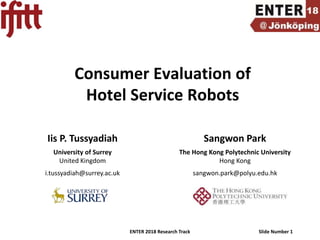 ENTER 2018 Research Track Slide Number 1
Consumer Evaluation of
Hotel Service Robots
Iis P. Tussyadiah Sangwon Park
University of Surrey
United Kingdom
The Hong Kong Polytechnic University
Hong Kong
i.tussyadiah@surrey.ac.uk sangwon.park@polyu.edu.hk
 