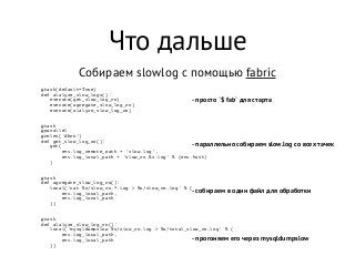 Что дальше
Собираем slowlog с помощью fabric
@task(default=True)
def alalyze_slow_logs():
   execute(get_slow_log_ro)
   execute(agregate_slow_log_ro)
   execute(alalyze_slow_log_ro)
@task
@parallel
@roles('dbro')
def get_slow_log_ro():
   get(
       env.log_remote_path + 'slow.log',
       env.log_local_path + 'slow_ro.%s.log' % (env.host)
   )
@task
def agregate_slow_log_ro():
   local('cat %s/slow_ro.*.log > %s/slow_ro.log' % (
       env.log_local_path,
       env.log_local_path
   ))
@task
def alalyze_slow_log_ro():
   local('mysqldumpslow %s/slow_ro.log > %s/total_slow_ro.log' % (
       env.log_local_path,
       env.log_local_path
   ))
- просто `$ fab` для старта
- параллельно собираем slow.log со всех тачек
- собираем в один файл для обработки
- прогоняем его через mysqldumpslow
 