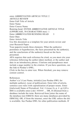 enter ABBREVIATED ARTICLE TITLE 2
ARTICLE REVIEW
Enter Full Title of Article
Enter Name
Enter Course Name
Running head: ENTER ABBREVIATED ARTICLE TITLE
(UPPERCASE, 50 CHARACTERS max) 1
Enter ABBREVIATED RUNNING HEAD 3
Enter Date
Enter Article Title
Use this document as a template for your article review and
your Research Paper.
Your paper(s) needs three elements: What the author(s)
postulates or hypothesizes, the facts presented by the author(s),
and the conclusions of the author(s) based on the facts
presented.
APA requires that each reference be cited, so you must cite your
reference following the author (date) method, or the author and
date in an introductory phrase. Citations and paraphrases must
include a page number in the citation. If you have questions, see
the link to Purdue’s OWL.
Click in the box to enter text. When finished, you may remove
content control.
References
Author’s (s’) Last Name, initial(s) [see Purdue OWL for
multiple authors]. (year of publication). Enter title of article,
sentence case rules with capitalization of proper nouns. Enter
[italicized] Name of Periodical, Vol. # (issue #), p. # -p.#.[If a
DOI is available enter:] doi: ###### … OR, If obtained from a
database include the term: Retrieved from [enter the name of
the database (not EBSCO; there are many databases provided by
EBSCO)]. OR, if from the internet, enter the URL unless the doi
is available. See Purdue OWL for other publication methods. If
 