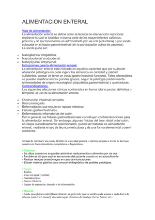ALIMENTACION ENTERAL
Vías de alimentación:
La alimentación enteral se define como la técnica de intervención nutricional
mediante la cual la totalidad o buena parte de los requerimientos calóricos,
protícos y de micronutrientes es administrada por via oral (voluntaria) o por sonda
colocada en el tracto gastrointestinal (sin la participación activa de paciente).
La sonda pude ser:

Nasogástrica/ orogástrica.
Nasoduodenal/ oroduodenal.
Nasoyeyunal/ oroyeyunal.
Indicaciones para la alimentación enteral:
La alimentacion enteral esta indicada en aquellos pacientes que por cualquier
alteración patológica no pude ingerir los alimentos en cantidad y calidad
suficientes, apesar de tener un tracto gastro intestinal funcional. Tales alteraciónes
se pueden clasificar entres grandes grupos, segun la patología predominante:
enfermedades de origen neurologíco/ psiquiátrico,gastrointestinal y quemaduras.
Contraindicaciónes:
Las siguientes afecciones clínicas contraindica en forma total o parcial, definitiva o
temporal, el uso de la alimentación enteral.

Obstrucción intestinal completa.
Íleon prolongado.
Enfermedades que requieran reposo intestinal.
Fístulas gastrointestinales.
Enfermedades inflamatorias del colón.
Por lo general, las fístulas gastrointesninales constituyen contraindicaciones para
la alimentación enteral. Sin embargo, algunas fístulas del íleon distal o del colón,
en casos cuidadosamente seleccionados, puden ser tratados co alimentación
enteral, mediante el uso de técnica metículosa y de una forma elememntal o semi
elemental.


Se trata de Introducir una sonda flexible en la cavidad gástrica o intestino delgado a través de las fosas
nasales con fines alimenticios, terapéuticos o diagnósticos.

• Objetivos:
- Se utiliza cuando no es posible adminitrar medicamentos o alimentos por vía oral
- También es útil para aspirar secreciones del paciente cuando no es autosuficiente
- Realizar lavados de estómagos en caso de intoxicaciones
- Extraer material gástrico para conocer el diagnóstico de posibles patologías.

• Equipo:
- Toallas.
- Vaso con agua (y pajita).
- Fonendoscopio.
- Batea o riñonera.
- Equipo de aspiración, drenado o de alimentación.

• Material:
- Sonda nasogástrica estéril [Generalmente, de polivinilo (que se cambia cada semana o cada dos) o de
silicona (cada 2 o 3 meses)] adecuada según el motivo del sondaje (Levin, Salem, etc.)
 