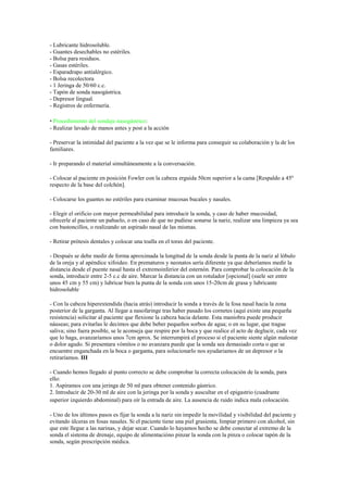 - Lubricante hidrosoluble.
- Guantes desechables no estériles.
- Bolsa para residuos.
- Gasas estériles.
- Esparadrapo antialérgico.
- Bolsa recolectora
- 1 Jeringa de 50/60 c.c.
- Tapón de sonda nasogástrica.
- Depresor lingual.
- Registros de enfermería.

• Procedimiento del sondaje nasogástrico:
- Realizar lavado de manos antes y post a la acción

- Preservar la intimidad del paciente a la vez que se le informa para conseguir su colaboración y la de los
familiares.

- Ir preparando el material simultáneamente a la conversación.

- Colocar al paciente en posición Fowler con la cabeza erguida 50cm superior a la cama [Respaldo a 45º
respecto de la base del colchón].

- Colocarse los guantes no estériles para examinar mucosas bucales y nasales.

- Elegir el orificio con mayor permeabilidad para introducir la sonda, y caso de haber mucosidad,
ofrecerle al paciente un pañuelo, o en caso de que no pudiese sonarse la nariz, realizar una limpieza ya sea
con bastoncillos, o realizando un aspirado nasal de las mismas.

- Retirar prótesis dentales y colocar una toalla en el torax del paciente.

- Después se debe medir de forma aproximada la longitud de la sonda desde la punta de la nariz al lóbulo
de la oreja y al apéndice xifoideo. En prematuros y neonatos sería diferente ya que deberíamos medir la
distancia desde el puente nasal hasta el extremoinferior del esternón. Para comprobar la colocación de la
sonda, introducir entre 2-5 c.c de aire. Marcar la distancia con un rotulador [opcional] (suele ser entre
unos 45 cm y 55 cm) y lubricar bien la punta de la sonda con unos 15-20cm de grasa y lubricante
hidrosoluble

- Con la cabeza hiperextendida (hacia atrás) introducir la sonda a través de la fosa nasal hacia la zona
posterior de la garganta. Al llegar a nasofaringe tras haber pasado los cornetes (aquí existe una pequeña
resistencia) solicitar al paciente que flexione la cabeza hacia delante. Esta maniobra puede producir
náuseas; para evitarlas le decimos que debe beber pequeños sorbos de agua; o en su lugar, que trague
saliva; sino fuera posible, se le aconseja que respire por la boca y que realice el acto de deglucir, cada vez
que lo haga, avanzaríamos unos 7cm aprox. Se interrumpirá el proceso si el paciente siente algún malestar
o dolor agudo. Si presentara vómitos o no avanzara puede que la sonda sea demasiado corta o que se
encuentre enganchada en la boca o garganta, para solucionarlo nos ayudariamos de un depresor o la
retiraríamos. III

- Cuando hemos llegado al punto correcto se debe comprobar la correcta colocación de la sonda, para
ello:
1. Aspiramos con una jeringa de 50 ml para obtener contenido gástrico.
2. Introducir de 20-30 ml de aire con la jeringa por la sonda y auscultar en el epigastrio (cuadrante
superior izquierdo abdominal) para oír la entrada de aire. La ausencia de ruido indica mala colocación.

- Uno de los últimos pasos es fijar la sonda a la nariz sin impedir la movilidad y visibilidad del paciente y
evitando úlceras en fosas nasales. Si el paciente tiene una piel grasienta, limpiar primero con alcohol, sin
que este llegue a las narinas, y dejar secar. Cuando lo hayamos hecho se debe conectar al extremo de la
sonda el sistema de drenaje, equipo de alimentacióno pinzar la sonda con la pinza o colocar tapón de la
sonda, según prescripción médica.
 