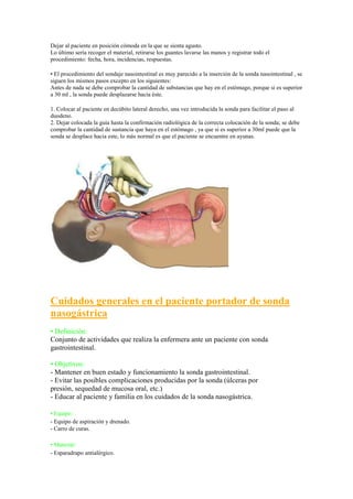 Dejar al paciente en posición cómoda en la que se sienta agusto.
Lo último sería recoger el material, retirarse los guantes lavarse las manos y registrar todo el
procedimiento: fecha, hora, incidencias, respuestas.

• El procedimiento del sondaje nasointestinal es muy parecido a la inserción de la sonda nasointestinal , se
siguen los mismos pasos excepto en los siguientes:
Antes de nada se debe comprobar la cantidad de substancias que hay en el estómago, porque si es superior
a 30 ml , la sonda puede desplazarse hacia éste.

1. Colocar al paciente en decúbito lateral derecho, una vez introducida la sonda para facilitar el paso al
duodeno.
2. Dejar colocada la guía hasta la confirmación radiológica de la correcta colocación de la sonda; se debe
comprobar la cantidad de sustancia que haya en el estómago , ya que si es superior a 30ml puede que la
sonda se desplace hacia este, lo más normal es que el paciente se encuentre en ayunas.




Cuidados generales en el paciente portador de sonda
nasogástrica
• Definición:
Conjunto de actividades que realiza la enfermera ante un paciente con sonda
gastrointestinal.

• Objetivos:
- Mantener en buen estado y funcionamiento la sonda gastrointestinal.
- Evitar las posibles complicaciones producidas por la sonda (úlceras por
presión, sequedad de mucosa oral, etc.)
- Educar al paciente y familia en los cuidados de la sonda nasogástrica.

• Equipo:
- Equipo de aspiración y drenado.
- Carro de curas.

• Material:
- Esparadrapo antialérgico.
 