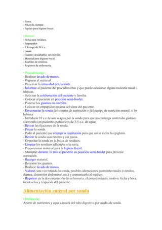- Batea.
- Pinza de clampar.
- Equipo para higiene bucal.

• Material:
- Bolsa para residuos.
- Empapador.
- 1 Jeringa de 50 c.c.
- Gasas.
- Guantes desechables no estériles.
- Material para higiene bucal.
- Toallitas de celulosa.
- Registros de enfermería.

• Procedimiento:
- Realizar lavado de manos.
- Preparar el material .
- Preservar la intimidad del paciente.
- Informar al paciente del procedimiento y que puede ocasionar alguna molestia nasal o
náuseas.
- Solicitar la colaboración del paciente y familia.
- Colocar al paciente en posición semi-fowler.
- Ponerse los guantes no estériles.
- Colocar un empapador encima del tórax del paciente.
- Desconectar la sonda del sistema de aspiración o del equipo de nutrición enteral, si lo
hubiera.
- Introducir 10 c.c de aire o agua por la sonda para que no contenga contenido gástrico
al retirarla (en pacientes pediátricos de 3-5 c.c. de agua)
- Retirar las fijaciones de la sonda.
- Pinzar la sonda.
- Pedir al paciente que retenga la respiración para que así se cierre la epiglotis.
- Retirar la sonda suavemente y sin pausa.
- Depositar la sonda en la bolsa de residuos.
- Limpiar los residuos adheridos a la nariz.
- Proporcionar material para la higiene bucal.
- Mantener durante 30 min al paciente en posición semi-fowler para prevenir
aspiración.
- Recoger material.
- Retirarse los guantes.
- Realizar lavado de manos.
- Valorar, una vez retirada la sonda, posibles alteraciones gastrointestinales (vómitos,
diarrea, distensión abdominal, etc.) y comunicarlo al médico.
- Registrar en la documentación de enfermería: el procedimiento, motivo, fecha y hora,
incidencias y respuesta del paciente.

Alimentación enteral por sonda
• Definición:
Aporte de nutrientes y agua a través del tubo digestivo por medio de sonda.
 