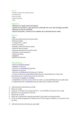 • Equipo:
   - Bomba de infusión de nutrición enteral.
   - Fonendoscopio.
   - Pinza de clamp.
   - Soporte de gotero.
   - Vaso.

   • Objetivos:
   - Mantener un estado nutricional óptimo.
   - Aportar los nutrientes y agua necesarios utilizando una vía lo más fisiológica posible.
   - Mantener la función intestinal.
   - Educar al paciente y familia en los cuidados de la alimentación por sonda.

   • Material:
   - Agua.
   - Bolsa para administración de nutrición enteral.
   - Bolsa para residuos.
   - 1 Jeringa de 50 c.c. estéril.
   - Guantes no estériles.
   - Preparado comercial de nutrición enteral.
   - Sistema de nutrición enteral.
   - Sonda para alimentación de nutrición enteral.
   - Tapón para la sonda nasogástrica.
   - Toallitas de celulosa.
   - Empapador.
   - Registros de enfermería.



   • Procedimiento:
   - Realizar lavado de manos.
   - Preparar el material.
   - Preservar la intimidad del paciente.
   - Informar al paciente.
   - Solicitar la colaboración del paciente y familia.
   - Colocar al paciente en posición Fowler durante el procedimiento y hasta una
   hora después de la administración de la nutrición.
   - Colocarse los guantes no estériles.
   - Comprobar la correcta colocación de la sonda y su permeabilidad antes de cada toma.
   - Comprobación de la tolerancia antes de cada toma y cambio de botella.


1. Administración intermitente en bolo:
   Pinzar la sonda.
   Conectar el cilindro de la jeringa de 50 c.c. sin el émbolo al extremo de la sonda.
   Rellenar con el preparado comercial.
   Despinzar la sonda.
   Dejar que el preparado caiga por gravedad o ejerciendo una ligera presión.
   Lavar la sonda nasogástrica al finalizar con 25 ml de agua en adultos y no más de 10 ml
   en niños.

2. Administración intermitente por gravedad:
 