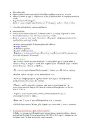 Pinzar la sonda.
   Conectar el sistema de goteo a la botella del preparado comercial y a la sonda.
   Despinzar sonda. Colgar el recipiente en un pie de gotero a unos 30 cm por encima de la
   sonda.
   Regular la velocidad de goteo.
   Lavar la sonda nasogástrica al finalizar con 25 ml agua en adultos y 10 ml en niños.

3. Administración infusión continua por bomba:

   Pinzar la sonda.
   Conectar el sistema de la bomba al extremo distal de la sonda y programar el ritmo.
   Comprobar tolerancia cada 4-8 horas o cambio de botella.
   Lavar la sonda con agua cada 8 horas con 25 ml de agua y siempre que se administre
   medicación o cambio de botella.

   - Cambiar sistema y bolsa de alimentación cada 24 horas.
   - Recoger material.
   - Retirarse los guantes.
   - Realizar lavado de manos.
   - Registrar en la documentación de enfermería el procedimiento, ingesta, fecha y hora,
   tolerancia y respuesta del paciente.

   • Observaciones:
   - En lactantes o niños pequeños aconsejar a la madre/ padre que lo coja en brazos o
   incluso le ponga el chupete si lo usa, pues les proporciona comodidad, apoya el instinto
   normal de mamar y facilita la digestión.

   - No es imprescindible la esterilidad para todo el sistema pero sí la higiene máxima.

   - Realizar higiene bucal para evitar posibles irritaciones.

   - Se utiliza siempre que exista alguna dificultad en la ingesta oral en pacientes
   con funcionamiento correcto del intestino.

   - Mantener las fórmulas nutricionales en lugar seco, no expuestas al sol y a
   temperatura ambiente. Los productos nutricionales no deben permanecer abiertos
   más de 12 horas.

   - Vigilar la aparición de vómitos, diarrea, distensión abdominal, etc. si
   aparecen comunicarlo al médico.

   - Pesar cada 72 horas, si las condiciones del paciente lo permiten.

   - Medir la diuresis cada 24 horas y las deposiciones observando el número y aspecto.


   Formas de administración de la nutrición enteral:
   1. Bolus con jeringa: método que presenta más riesgo de aspiración, vómitos, diarrea y
   distensión abdominal. Se suele administrar 300- 500 ml de 5-8 veces al día en función
   de la tolerancia. Se debe administrar muy lentamente.
 