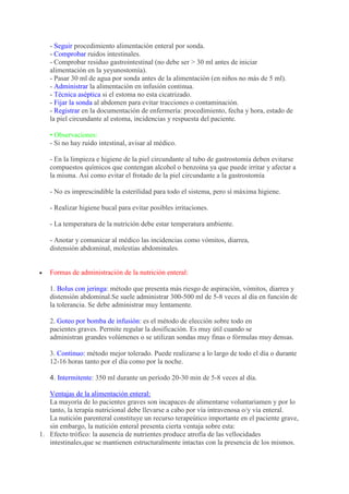 - Seguir procedimiento alimentación enteral por sonda.
   - Comprobar ruidos intestinales.
   - Comprobar residuo gastrointestinal (no debe ser > 30 ml antes de iniciar
   alimentación en la yeyunostomía).
   - Pasar 30 ml de agua por sonda antes de la alimentación (en niños no más de 5 ml).
   - Administrar la alimentación en infusión continua.
   - Técnica aséptica si el estoma no esta cicatrizado.
   - Fijar la sonda al abdomen para evitar tracciones o contaminación.
   - Registrar en la documentación de enfermería: procedimiento, fecha y hora, estado de
   la piel circundante al estoma, incidencias y respuesta del paciente.

   • Observaciones:
   - Si no hay ruido intestinal, avisar al médico.

   - En la limpieza e higiene de la piel circundante al tubo de gastrostomía deben evitarse
   compuestos químicos que contengan alcohol o benzoína ya que puede irritar y afectar a
   la misma. Así como evitar el frotado de la piel circundante a la gastrostomía

   - No es imprescindible la esterilidad para todo el sistema, pero sí máxima higiene.

   - Realizar higiene bucal para evitar posibles irritaciones.

   - La temperatura de la nutrición debe estar temperatura ambiente.

   - Anotar y comunicar al médico las incidencias como vómitos, diarrea,
   distensión abdominal, molestias abdominales.


   Formas de administración de la nutrición enteral:

   1. Bolus con jeringa: método que presenta más riesgo de aspiración, vómitos, diarrea y
   distensión abdominal.Se suele administrar 300-500 ml de 5-8 veces al día en función de
   la tolerancia. Se debe administrar muy lentamente.

   2. Goteo por bomba de infusión: es el método de elección sobre todo en
   pacientes graves. Permite regular la dosificación. Es muy útil cuando se
   administran grandes volúmenes o se utilizan sondas muy finas o fórmulas muy densas.

   3. Continuo: método mejor tolerado. Puede realizarse a lo largo de todo el día o durante
   12-16 horas tanto por el día como por la noche.

   4. Intermitente: 350 ml durante un período 20-30 min de 5-8 veces al día.

   Ventajas de la alimentación enteral:
   La mayoría de lo pacientes graves son incapaces de alimentarse voluntariamen y por lo
   tanto, la terapía nutricional debe llevarse a cabo por vía intravenosa o/y vía enteral.
   La nutición parenteral constituye un recurso terapeútico importante en el paciente grave,
   sin embargo, la nutición enteral presenta cierta ventaja sobre esta:
1. Efecto trófico: la ausencia de nutrientes produce atrofía de las vellocidades
   intestinales,que se mantienen estructuralmente intactas con la presencia de los mismos.
 