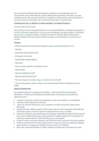 Por lo general, las fístulas gastrointestinales constituyen contraindicación para la
alimentación enteral. Sin embargo, algunas fístulas del íleon distal o del colon, en casos
cuidadosamente seleccionados, pueden ser tratadas con alimentación enteral mediante el
uso de una técnica meticulosa y de una fórmula elemental o semielemental.
INSERCION DE LA SONDA NASOGASTRICA/NASOENTERICA
Características de la sonda
En los últimos años se ha popularizado el uso de sondas flexibles y de diámetro pequeño (5-
12 Fr), de silicona o poliutereno, de 105-114 cm de longitud, con guía metálica y con lastres
de mercurio o tungsteno (Clintec, Laboratorios Baxter; Flexifló, Abbott Laboratories;
Zinetics Medical, Accusite pH) que facilitan su paso a través del píloro y su descenso al
yeyuno.
Equipo
- Sonda nasoenteral con punta de tungsteno o para monitoría de pH (5-12 Fr.)
- Guantes
- Lubricante hidrosoluble (K-Y)
- Jeringa de 20 ó 50 ml
- Esparadrapo hipoalergénico
- Marcador
- Vaso con agua, gelatina o compota acuosa
- Estetoscopio
- Cinta de medición de pH*
- Monitor electrónico de pH**
* En caso de pasar la sonda a ciegas y control con tiras de pH
** En caso de pasar la sonda a ciegas con monitoría de pH (Zinetics Medical, Accusite
pHR).
PROCEDIMIENTO
La intubación debe ser realizada por el médico o enfermera del Grupo de Soporte
Metabólico y Nutricional, debidamente familiarizado con la técnica, efectuando los
siguientes pasos:
   . Explicar al paciente el tipo de procedimiento a que será sometido y sus beneficios
   . Realizar el procedimiento en privado
   . Elevar la cabecera de la cama a 45° y mantener el cuello del paciente ligeramente
   flexionado
   Inspeccionar los orificios nasales y determinar cuál es el más competente, haciendo que
   el paciente respire a través de una fosa nasal mientras la otra es ocluída
   Calcular la distancia aproximada hasta el estómago, midiendo la longitud desde la punta
   de la nariz al lóbulo de la oreja y desde ahí hasta la apófisis xifoides. Si se pretende una
   intubación nasoduodenal, se debe añadir 50 cm a esa longitud
   Irrigar la sonda con la guía colocada, esto facilitará el retiro posterior de la guía metálica
   Lubricar el extremo de la sonda. Si el paciente es capaz de cooperar, pedirle que degluta
   agua, gelatina o compota para facilitar su paso a través de la faringe
   Hacer que el paciente flexione el cuello y degluta al tiempo que le introduce la sonda
 