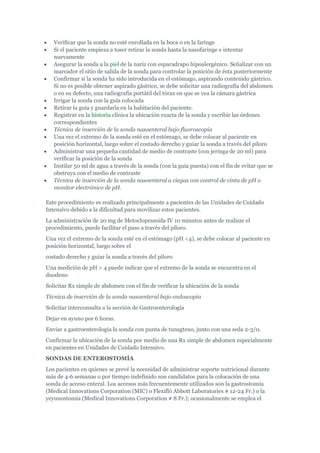 Verificar que la sonda no esté enrollada en la boca o en la faringe
   Si el paciente empieza a toser retirar la sonda hasta la nasofaringe e intentar
   nuevamente
   Asegurar la sonda a la piel de la nariz con esparadrapo hipoalergénico. Señalizar con un
   marcador el sitio de salida de la sonda para controlar la posición de ésta posteriormente
   Confirmar si la sonda ha sido introducida en el estómago, aspirando contenido gástrico.
   Si no es posible obtener aspirado gástrico, se debe solicitar una radiografía del abdomen
   o en su defecto, una radiografía portátil del tórax en que se vea la cámara gástrica
   Irrigar la sonda con la guía colocada
   Retirar la guía y guardarla en la habitación del paciente.
   Registrar en la historia clínica la ubicación exacta de la sonda y escribir las órdenes
   correspondientes
   Técnica de inserción de la sonda nasoenteral bajo fluoroscopia
   Una vez el extremo de la sonda esté en el estómago, se debe colocar al paciente en
   posición horizontal, luego sobre el costado derecho y guiar la sonda a través del píloro
   Administrar una pequeña cantidad de medio de contraste (con jeringa de 20 ml) para
   verificar la posición de la sonda
   Instilar 50 ml de agua a través de la sonda (con la guía puesta) con el fin de evitar que se
   obstruya con el medio de contraste
   Técnica de inserción de la sonda nasoenteral a ciegas con control de cinta de pH o
   monitor electrónico de pH.

Este procedimiento es realizado principalmente a pacientes de las Unidades de Cuidado
Intensivo debido a la dificultad para movilizar estos pacientes.
La administración de 20 mg de Metoclopramida IV 10 minutos antes de realizar el
procedimiento, puede facilitar el paso a través del píloro.
Una vez el extremo de la sonda esté en el estómago (pH <4), se debe colocar al paciente en
posición horizontal, luego sobre el
costado derecho y guiar la sonda a través del píloro
Una medición de pH > 4 puede indicar que el extremo de la sonda se encuentra en el
duodeno
Solicitar Rx simple de abdomen con el fin de verificar la ubicación de la sonda
Técnica de inserción de la sonda nasoenteral bajo endoscopia
Solicitar interconsulta a la sección de Gastroenterología
Dejar en ayuno por 6 horas.
Enviar a gastroenterología la sonda con punta de tunsgteno, junto con una seda 2-3/0.
Confirmar la ubicación de la sonda por medio de una Rx simple de abdomen especialmente
en pacientes en Unidades de Cuidado Intensivo.
SONDAS DE ENTEROSTOMÍA
Los pacientes en quienes se prevé la necesidad de administrar soporte nutricional durante
más de 4-6 semanas o por tiempo indefinido son candidatos para la colocación de una
sonda de acceso enteral. Los accesos más frecuentemente utilizados son la gastrostomía
(Medical Innovations Corporation (MIC) o Flexifló Abbott Laboratories # 12-24 Fr.) o la
yeyunostomía (Medical Innovations Corporation # 8 Fr.); ocasionalmente se emplea el
 