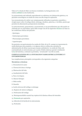 Tubo en T o Sonda de Kher con buenos resultados. La faringostomía es de
relativa utilidad en esta Institución.
La yeyunostomía está indicada especialmente en enfermos con obstrucción gástrica y en
pacientes neurológicos en estado de coma con alto riesgo de aspiración.
Las yeyunostomías de catéter son ventajosamente utilizadas en pacientes sometidos a
cirugía mayor sobre el esófago distal, estómago, duodeno, páncreas, o vía biliar, puesto que
permiten la alimentación postoperatoria inmediata.
La enterostostomía, gastrostomía y yeyunostomía, es un procedimiento que sólo puede ser
realizado por un especialista, quien debe escoger una de las siguientes técnicas con base en
las condiciones clínicas del paciente:
- Quirúrgica
- Endoscópica percutánea
- Fluoroscópica percutánea
- Laparóscopica
En pacientes con gastrostomías las sondas de Foley 18-20 Fr, aunque no representan la
sonda ideal para este propósito, y en algunos sitios se utiliza aún, permiten la
administración de dietas caseras para manejo ambulatorio. La sonda de Foley está
contraindicada en enterostomías, por cuanto el balón obstruye parcial o totalmente
la luz del intestino y estimula la peristalsis, "arrastrando" con ello la sonda.
COMPLICACIONES DE LA INTUBACION NASOGASTRICA/ENTERICA Y
ENTEROSTOMIAS
Las complicaciones principales corresponden a las siguientes categorías:
Mecánicas o técnicas
1. Ulceración de la nariz
2. Ulceras de la boca o faringe
3. Obstrucción del tubo
4. Anudamiento del tubo
5. Paso a la tráquea
6. Absceso faríngeo
7. Otitis media
8. Sinusitis
9. Lesión ulcerosa del esófago o estómago
10. Ruptura de várices esofágicas
11. Perforación del esófago
12. Meningoencefalitis cuando hay ruptura de la lámina cribosa del etmoides
13. Neumonía por aspiración
14. Infección de la herida de la enterostomía
15. Peritonitis
 