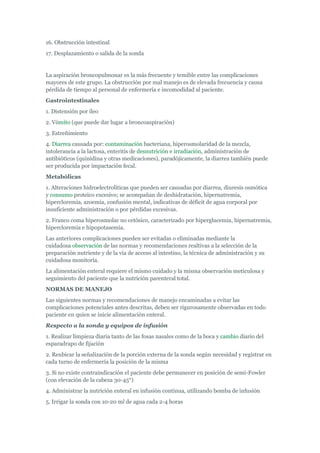 16. Obstrucción intestinal
17. Desplazamiento o salida de la sonda


La aspiración broncopulmonar es la más frecuente y temible entre las complicaciones
mayores de este grupo. La obstrucción por mal manejo es de elevada frecuencia y causa
pérdida de tiempo al personal de enfermería e incomodidad al paciente.
Gastrointestinales
1. Distensión por íleo
2. Vómito (que puede dar lugar a broncoaspiración)
3. Estreñimiento
4. Diarrea causada por: contaminación bacteriana, hiperosmolaridad de la mezcla,
intolerancia a la lactosa, enteritis de desnutrición e irradiación, administración de
antibióticos (quinidina y otras medicaciones), paradójicamente, la diarrea también puede
ser producida por impactación fecal.
Metabólicas
1. Alteraciones hidroelectrolíticas que pueden ser causadas por diarrea, diuresis osmótica
y consumo proteico excesivo; se acompañan de deshidratación, hipernatremia,
hipercloremia, azoemia, confusión mental, indicativas de déficit de agua corporal por
insuficiente administración o por pérdidas excesivas.
2. Franco coma hiperosmolar no cetósico, caracterizado por hiperglucemia, hipernatremia,
hipercloremia e hipopotasemia.
Las anteriores complicaciones pueden ser evitadas o eliminadas mediante la
cuidadosa observación de las normas y recomendaciones realtivas a la selección de la
preparación nutriente y de la vía de acceso al intestino, la técnica de administración y su
cuidadosa monitoría.
La alimentación enteral requiere el mismo cuidado y la misma observación meticulosa y
seguimiento del paciente que la nutrición parenteral total.
NORMAS DE MANEJO
Las siguientes normas y recomendaciones de manejo encaminadas a evitar las
complicaciones potenciales antes descritas, deben ser rigurosamente observadas en todo
paciente en quien se inicie alimentación enteral.
Respecto a la sonda y equipos de infusión
1. Realizar limpieza diaria tanto de las fosas nasales como de la boca y cambio diario del
esparadrapo de fijación
2. Reubicar la señalización de la porción externa de la sonda según necesidad y registrar en
cada turno de enfermería la posición de la misma
3. Si no existe contraindicación el paciente debe permanecer en posición de semi-Fowler
(con elevación de la cabeza 30-45°)
4. Administrar la nutrición enteral en infusión continua, utilizando bomba de infusión
5. Irrigar la sonda con 10-20 ml de agua cada 2-4 horas
 