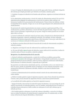 6. Lavar el equipo de administración con 200 ml de agua cada 6 horas, mediante irrigación
del sistema por simple gravedad o por infusión con bomba a máximo goteo
7. Cambiar el equipo de infusión de la bomba cada 48 horas, registrar en la bolsa la fecha de
cambio
8. No administrar medicamentos a través de sondas de alimentación enteral. En caso de la
administración obligada de medicamentos a través de la sonda se debe solicitar a la
farmacia el cambio de la presentación del medicamento. Nunca triture las tabletas ni dañe
la integridad de las cápsulas. Irrigar con 10-20 ml de agua después de la administración de
medicamentos.
En presencia de sonda de gastrostomía con avance a yeyuno o gastroyeyunal (Fig. 1) los
medicamentos se deben administrar a través del tubo de gastrostomía, irrigar con 10 ml de
agua y cerrar el drenaje o aspiración por 30-45 min. Irrigar la sonda yeyunal con 10 ml de
agua cada 2-4 horas
9. Cerrar la infusión de nutrición enteral una hora antes y después de la administración de
Fenitoína suspensión. Ajuste la cantidad de nutrición. Por ejemplo: Si tiene ordenado
administrar Fenitoína suspensión cada 8 horas, debe descontar 2 horas por cada dosis (6 en
24 horas), el volumen ordenado lo debe pasar en 18 horas
10. Realizar curación diaria del sitio de inserción de la sonda de enterostomía con jabón y
solución yodados.
11. Registrar en la hoja de notas de enfermería las condiciones del estoma
12. En caso de hallar signos locales de infección, tomar cultivos de la secreción y realizar la
curación cada 4-8 horas con jabón y solución yodados.
Respecto a la administración de la mezcla
1. Iniciar la infusión cautelosamente, a razón de 20 ml/hora en adultos, para probar
la tolerancia mecánica del estómago o del intestino. Comprobada la tolerancia, se aumenta
progresivamente la tasa de infusión, cada 8-12 horas, según las condiciones individuales,
hasta alcanzar el volumen deseado y requerido por el paciente
En pacientes con alteraciones intestinales previas, con intestino corto o con más de cinco
días de ayuno, puede ser preferible iniciar el régimen con una solución isoosmolar o una
preparación elemental o fácilmente tolerable, también a una tasa de infusión lenta
(20ml/hora)
2. Iniciar la administración de la nutrición enteral a través de una enterostomía según
orden médica
3. Medir el residuo gástrico según el siguiente esquema: cada 2 horas durante las primeras
6 horas; cada 4 horas durante las siguientes 8 horas; cada 6 horas posteriormente.
4. La medición del residuo gástrico se hará de la siguiente manera:
- Apagar la bomba, desconectar la sonda del equipo de infusión y con una jeringa de 50 ml
aspirar suavemente el contenido gástrico; una vez medido, reintroducirlo por la sonda; se
considera buena tolerancia si dicho residuo no sobrepasa el 100% del volumen que se
infunde por hora.
- Si el residuo gástrico sobrepasa el 100% del volumen infundido, o 100 ml en la última
hora se reduce la infusión a la mitad durante la siguiente hora. Si continúa alto, se debe
avisar al Servicio de Soporte Metabólico y Nutricional
 