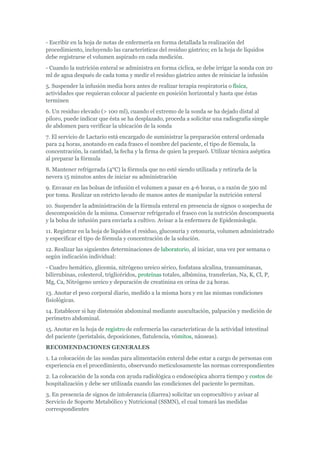 - Escribir en la hoja de notas de enfermería en forma detallada la realización del
procedimiento, incluyendo las características del residuo gástrico; en la hoja de líquidos
debe registrarse el volumen aspirado en cada medición.
- Cuando la nutrición enteral se administra en forma cíclica, se debe irrigar la sonda con 20
ml de agua después de cada toma y medir el residuo gástrico antes de reiniciar la infusión
5. Suspender la infusión media hora antes de realizar terapia respiratoria o física,
actividades que requieran colocar al paciente en posición horizontal y hasta que éstas
terminen
6. Un residuo elevado (> 100 ml), cuando el extremo de la sonda se ha dejado distal al
píloro, puede indicar que ésta se ha desplazado, proceda a solicitar una radiografía simple
de abdomen para verificar la ubicación de la sonda
7. El servicio de Lactario está encargado de suministrar la preparación enteral ordenada
para 24 horas, anotando en cada frasco el nombre del paciente, el tipo de fórmula, la
concentración, la cantidad, la fecha y la firma de quien la preparó. Utilizar técnica aséptica
al preparar la fórmula
8. Mantener refrigerada (4°C) la fórmula que no esté siendo utilizada y retirarla de la
nevera 15 minutos antes de iniciar su administración
9. Envasar en las bolsas de infusión el volumen a pasar en 4-6 horas, o a razón de 500 ml
por toma. Realizar un estricto lavado de manos antes de manipular la nutrición enteral
10. Suspender la administración de la fórmula enteral en presencia de signos o sospecha de
descomposición de la misma. Conservar refrigerado el frasco con la nutrición descompuesta
y la bolsa de infusión para enviarla a cultivo. Avisar a la enfermera de Epidemiología.
11. Registrar en la hoja de líquidos el residuo, glucosuria y cetonuria, volumen administrado
y especificar el tipo de fórmula y concentración de la solución.
12. Realizar las siguientes determinaciones de laboratorio, al iniciar, una vez por semana o
según indicación individual:
- Cuadro hemático, glicemia, nitrógeno ureico sérico, fosfatasa alcalina, transaminasas,
bilirrubinas, colesterol, triglicéridos, proteínas totales, albúmina, transferían, Na, K, Cl, P,
Mg, Ca, Nitrógeno ureico y depuración de creatinina en orina de 24 horas.
13. Anotar el peso corporal diario, medido a la misma hora y en las mismas condiciones
fisiológicas.
14. Establecer si hay distensión abdominal mediante auscultación, palpación y medición de
perímetro abdominal.
15. Anotar en la hoja de registro de enfermería las características de la actividad intestinal
del paciente (peristalsis, deposiciones, flatulencia, vómitos, náuseas).
RECOMENDACIONES GENERALES
1. La colocación de las sondas para alimentación enteral debe estar a cargo de personas con
experiencia en el procedimiento, observando meticulosamente las normas correspondientes
2. La colocación de la sonda con ayuda radiológica o endoscópica ahorra tiempo y costos de
hospitalización y debe ser utilizada cuando las condiciones del paciente lo permitan.
3. En presencia de signos de intolerancia (diarrea) solicitar un coprocultivo y avisar al
Servicio de Soporte Metabólico y Nutricional (SSMN), el cual tomará las medidas
correspondientes
 
