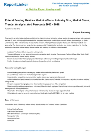 Find Industry reports, Company profiles
ReportLinker                                                                                                      and Market Statistics
                                              >> Get this Report Now by email!



Enteral Feeding Devices Market - Global Industry Size, Market Share,
Trends, Analysis, And Forecasts 2012 - 2018
Published on July 2012

                                                                                                                                     Report Summary

This report is an effort to identify factors, which will be the driving force behind the enteral feeding devices market and sub-markets in
the next six years. The report provides extensive analysis of the market, current trends, industry drivers and challenges for better
understanding of the enteral feeding devices market structure. The report has segregated the industry in terms of products and
geography. The study presents a comprehensive assessment of the stakeholder strategies and winning imperatives for them by
segmenting the global enteral feeding devices market and covering the following content as well:


     Analysis of markets and their respective sub-segments
     Trends and forecast for four geographic markets, namely the North America, Europe, Asia-Pacific and Rest of the World (RoW)
based on segments of enteral feeding devices
     Recent development of the major players and strategies followed by them for gaining competitive advantage
     Profiles of major market participants for better understanding of their contributions



Reasons for buying this report


     Forward-looking perspective on a category, market or issue affecting the industry growth
     Six year forecast assess how the market is predicted to grow
     Understand the competitive environment, the leading players and segments in the market
     Clear understanding about the key product segments and identification of the most robust product segment will help in ensuring
strong returns
     Pin-point analysis of changing dynamics of competition keeps you ahead of the competitors
     Make more informed business decisions from insightful and in-depth analysis of the technical and commercial strength of enteral
feeding devices and its performance
     Observe the chronological sales performance of enteral feeding devices in major regional markets
     Obtain sales forecast for currently marketed enteral feeding devices for 2012-2018 for all major markets



Scope of the report:


This detailed report categorizes enteral feeding devices market into following product categories:


     Enteral Feeding Pumps
     Low Profile Gastrostomy
     PEG (Percutaneous Endoscopic Gastrostomy Kit)
     Nasogastric Tube
     Gastrostomy Tube
     Giving Set




Enteral Feeding Devices Market - Global Industry Size, Market Share, Trends, Analysis, And Forecasts 2012 - 2018 (From Slideshare)             Page 1/8
 