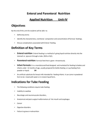 Enteral and Parenteral Nutrition
Applied Nutrition Unit-IV
Objectives
By the end of this unit the students will be able to:
• Define key terms
• Identify the characteristics, nutritional composition and concentration of formula feedings.
• Discuss complications associated with Enteral feeding.
Definition of Key Terms
• Enteral nutrition: Enteral feeding is a method of giving liquid nutrition directly into the
stomach or jejunum through a tube. (N/G or N/J).
• Parenteral nutrition: formula feed that is given intravenously.
• Infant formula: It is a manufactured food designed and marketed for feeding to babies and
infants under 12 months of age, usually prepared for bottle-feeding or cup-feeding from
powder or liquid. OR
• An artificial substitute for breast milk intended for feeding infants. It can come in powdered
form to be mixed with water or in instant liquid form.
Indications for Tube Feeding
• The following conditions require tube feeding:
• Inability to swallow
• Neurologic and neuromuscular disorders,
• Anatomical and post-surgical malformations of the mouth and esophagus
• Cancer
• Digestive disorders.
• Failure to grow or malnutrition
 