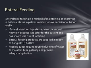 Enteral Feeding
Enteral tube feeding is a method of maintaining or improving
nutritional status in patients unable to take sufficient nutrition
orally
 Enteral Nutrition is preferred over parenteral
   nutrition because it is safer for the patient and
   has shown less risk of infection
 Enteral feeding products are supplied in ready
   to hang (RTH) bottles
 Feeding tubes require routine flushing of water
   to maintain tube patency and provide
   adequate hydration
 