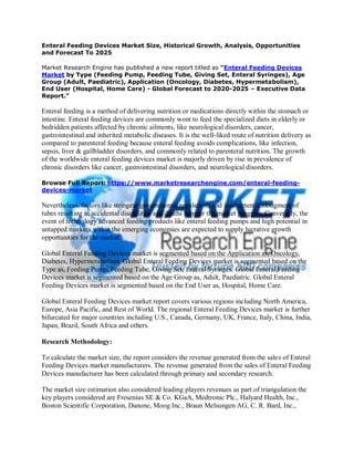 Enteral Feeding Devices Market Size, Historical Growth, Analysis, Opportunities
and Forecast To 2025
Market Research Engine has published a new report titled as “Enteral Feeding Devices
Market by Type (Feeding Pump, Feeding Tube, Giving Set, Enteral Syringes), Age
Group (Adult, Paediatric), Application (Oncology, Diabetes, Hypermetabolism),
End User (Hospital, Home Care) - Global Forecast to 2020-2025 – Executive Data
Report.”
Enteral feeding is a method of delivering nutrition or medications directly within the stomach or
intestine. Enteral feeding devices are commonly wont to feed the specialized diets in elderly or
bedridden patients affected by chronic ailments, like neurological disorders, cancer,
gastrointestinal and inherited metabolic diseases. It is the well-liked route of nutrition delivery as
compared to parenteral feeding because enteral feeding avoids complications, like infection,
sepsis, liver & gallbladder disorders, and commonly related to parenteral nutrition. The growth
of the worldwide enteral feeding devices market is majorly driven by rise in prevalence of
chronic disorders like cancer, gastrointestinal disorders, and neurological disorders.
Browse Full Report: https://www.marketresearchengine.com/enteral-feeding-
devices-market
Nevertheless, factors like stringent governmental regulations and inadvertent dislodgment of
tubes resulting in accidental disabilities and deaths hamper the market progress. Conversely, the
event of technology advanced feeding products like enteral feeding pumps and high potential in
untapped markets within the emerging economies are expected to supply lucrative growth
opportunities for the market.
Global Enteral Feeding Devices market is segmented based on the Application as, Oncology,
Diabetes, Hypermetabolism. Global Enteral Feeding Devices market is segmented based on the
Type as, Feeding Pump, Feeding Tube, Giving Set, Enteral Syringes. Global Enteral Feeding
Devices market is segmented based on the Age Group as, Adult, Paediatric. Global Enteral
Feeding Devices market is segmented based on the End User as, Hospital, Home Care.
Global Enteral Feeding Devices market report covers various regions including North America,
Europe, Asia Pacific, and Rest of World. The regional Enteral Feeding Devices market is further
bifurcated for major countries including U.S., Canada, Germany, UK, France, Italy, China, India,
Japan, Brazil, South Africa and others.
Research Methodology:
To calculate the market size, the report considers the revenue generated from the sales of Enteral
Feeding Devices market manufacturers. The revenue generated from the sales of Enteral Feeding
Devices manufacturer has been calculated through primary and secondary research.
The market size estimation also considered leading players revenues as part of triangulation the
key players considered are Fresenius SE & Co. KGaA, Medtronic Plc., Halyard Health, Inc.,
Boston Scientific Corporation, Danone, Moog Inc., Braun Melsungen AG, C. R. Bard, Inc.,
 