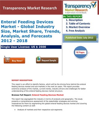Transparency Market Research
                                                                         IN THIS REPORT
                                                                           1. Description
Enteral Feeding Devices                                                    2. Table of Contents
Market - Global Industry                                                   3. Market Overview
Size, Market Share, Trends,                                                4. Free Analysis

Analysis, and Forecasts                                                     Published Date: July 2012
2012 - 2018
Single User License: US $ 2500

                                                                                          92
                                                                                          51 Pages




       REPORT DESCRIPTION

       This report is an effort to identify factors, which will be the driving force behind the enteral
       feeding devices market and sub-markets in the next six years. The report provides
       extensive analysis of the market, current trends, industry drivers and challenges for better
       understanding of the enteral feeding devices market structure.

       Browse Full Report: Enteral Feeding Devices Market

       The report has segregated the industry in terms of products and geography. The study
       presents a comprehensive assessment of the stakeholder strategies and winning
       imperatives for them by segmenting the global enteral feeding devices market and covering
       the following content as well:

              Analysis of markets and their respective sub-segments
 