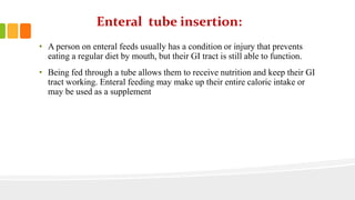 Enteral tube insertion:
• A person on enteral feeds usually has a condition or injury that prevents
eating a regular diet by mouth, but their GI tract is still able to function.
• Being fed through a tube allows them to receive nutrition and keep their GI
tract working. Enteral feeding may make up their entire caloric intake or
may be used as a supplement
 