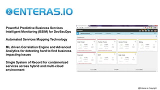 Powerful Predictive Business Services
Intelligent Monitoring (BSIM) for DevSecOps
Automated Services Mapping Technology
ML driven Correlation Engine and Advanced
Analytics for detecting hard to find business
impacting issues
Single System of Record for containerized
services across hybrid and multi-cloud
environment
@Enteras.io Copyright
 