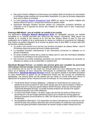 •       Des points d’accès intelligent et ininterrompus (survivables) dotés de fonctions de commutation
           et de filtrage locales robustes afin de permettre l’exploitation d’un plan de données indépendant
           sans avoir à utiliser de contrôleur
   •       La suite Enterasys Network Management Suite (NMS) qui assure une gestion intégrée des
           réseaux filaires et sans fil, y compris des fonctions de gestion mobile
   •       OpenScale Managed Wireless Services destiné aux entreprises souhaitant bénéficier de
           l’expertise et de la garantie de service des modèles de réseau sans fil avec "outsourcing"
           professionnel

Enterasys NMS Mobile : plus de mobilité, de visibilité et de contrôle
Les applications Enterasys Network Management Suite (ou NetSight®) assurent une visibilité
centralisée et un contrôle granulaire des ressources des réseaux d’entreprise. NMS assure une
visibilité et un contrôle à tout moment et en tout lieu des réseaux filaires et sans fil, d’où une
amélioration de la fiabilité et de la performance du réseau qui renforce la productivité de l’utilisateur
final. Grâce à la parfaite intégration de la fonction de gestion sans fil dans NMS, la version bêta offre
les fonctions mobiles suivantes :
    • Un accès à tout moment et en tout lieu aux fonctions de gestion de réseaux filaires / sans fil
          d’Enterasys depuis les grands terminaux mobiles personnels
    • La possibilité d’accéder instantanément à des informations concernant un utilisateur ou un
          groupe d’utilisateurs
    • Un accès simplifié en temps réel au statut du réseau sans fil, avec des informations détaillées
          concernant les contrôleurs et les points d’accès
    • Des fonctions de contrôle améliorées permettant aux services informatiques de connecter un
          utilisateur au réseau ou de ré-authentifier un système final

OpenScale Managed Services : La solution des services gérés pour compléter les personnels
informatiques internes chargés d’assurer la gestion des réseaux sans fil
Les entreprises font de plus en plus appel aux services gérés pour leurs déploiements sans fil en
raison de la faiblesse de leurs ressources informatiques et compétences internes. Face à cette
problématique, OpenScale Managed Services propose une solution globale et abordable permettant
au client d’externaliser la gestion de son infrastructure WLAN vers des sources de compétences
spécialisées. Les services gérés ont été adoptés par des clients du monde entier pour assurer le
déploiement et la gestion de leur infrastructure sans fil Enterasys. En voici quelques exemples :

       •    The Brussels Airport Company (Belgique) : a déployé sur l’ensemble de son campus une
            plateforme de communications IP avec points d’accès sans fil et communications unifiées et
            dispose ainsi de l’un des plus grands réseaux WLAN d’Europe. Grâce aux services gérés
            "OpenScale Managed Services", la société souhaite améliorer les services et le support
            technique proposés à ses 4 800 utilisateurs.
       •    Le Henry Ford Health System : cet acteur majeur des services de santé aux États-Unis a
            économisé 20 % de son budget opérationnel depuis qu’il a adopté les services gérés de
            Siemens Enterprise Communications en 1999. Son WLAN couvre près de 280 000 m² dans
            40 bâtiments.
       •    NurnbergMesse (Allemagne) : Cet organisateur de salons internationaux se concentre sur son
            activité de base mais propose néanmoins des communications IP modernes à ses exposants.
            Les services gérés permettent d’administrer de manière simple et fiable l’infrastructure de
 
