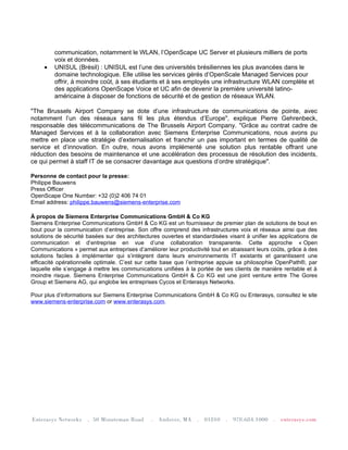 communication, notamment le WLAN, l’OpenScape UC Server et plusieurs milliers de ports
         voix et données.
     •   UNISUL (Brésil) : UNISUL est l’une des universités brésiliennes les plus avancées dans le
         domaine technologique. Elle utilise les services gérés d’OpenScale Managed Services pour
         offrir, à moindre coût, à ses étudiants et à ses employés une infrastructure WLAN complète et
         des applications OpenScape Voice et UC afin de devenir la première université latino-
         américaine à disposer de fonctions de sécurité et de gestion de réseaux WLAN.

"The Brussels Airport Company se dote d’une infrastructure de communications de pointe, avec
notamment l’un des réseaux sans fil les plus étendus d’Europe", explique Pierre Gehrenbeck,
responsable des télécommunications de The Brussels Airport Company. "Grâce au contrat cadre de
Managed Services et à la collaboration avec Siemens Enterprise Communications, nous avons pu
mettre en place une stratégie d’externalisation et franchir un pas important en termes de qualité de
service et d’innovation. En outre, nous avons implémenté une solution plus rentable offrant une
réduction des besoins de maintenance et une accélération des processus de résolution des incidents,
ce qui permet à staff IT de se consacrer davantage aux questions d’ordre stratégique".

Personne de contact pour la presse:
Philippe Bauwens
Press Officer
OpenScape One Number: +32 (0)2 406 74 01
Email address: philippe.bauwens@siemens-enterprise.com

À propos de Siemens Enterprise Communications GmbH & Co KG
Siemens Enterprise Communications GmbH & Co KG est un fournisseur de premier plan de solutions de bout en
bout pour la communication d’entreprise. Son offre comprend des infrastructures voix et réseaux ainsi que des
solutions de sécurité basées sur des architectures ouvertes et standardisées visant à unifier les applications de
communication et d’entreprise en vue d’une collaboration transparente. Cette approche « Open
Communications » permet aux entreprises d’améliorer leur productivité tout en abaissant leurs coûts, grâce à des
solutions faciles à implémenter qui s’intègrent dans leurs environnements IT existants et garantissent une
efficacité opérationnelle optimale. C’est sur cette base que l’entreprise appuie sa philosophie OpenPath®, par
laquelle elle s’engage à mettre les communications unifiées à la portée de ses clients de manière rentable et à
moindre risque. Siemens Enterprise Communications GmbH & Co KG est une joint venture entre The Gores
Group et Siemens AG, qui englobe les entreprises Cycos et Enterasys Networks.

Pour plus d’informations sur Siemens Enterprise Communications GmbH & Co KG ou Enterasys, consultez le site
www.siemens-enterprise.com or www.enterasys.com.
 