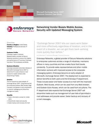 Microsoft Exchange Server 2007
                                             Customer Solution Case Study




                                             Networking Vendor Boosts Mobile Access,
                                             Security with Updated Messaging System



Overview                                     “Exchange Server 2007 lets our users work faster
Country or Region: United States
Industry: Professional services—IT           and more effectively regardless of location, and in the
services
                                             event of a disaster, we can get them back working
Customer Profile                             more quickly than before.”
Enterasys, based in Andover,
                                             Dan Wakefield, IT Operations Manager, Enterasys Networks
Massachusetts, provides its Secure
Networks solutions to ensure the integrity   Enterasys Networks, a global provider of Secure Networks solutions
and performance of IT services. Enterasys
has about 750 employees worldwide.           to enterprise customers across a range of industries, maintains
                                             offices in many countries and has a sales force that travels
Business Situation
Enterasys evaluated early beta releases of   constantly. To provide sales representatives and other mobile
Microsoft® Exchange Server 2007 to           information workers with improved access to the corporate
determine if it could enhance e-mail
access for mobile workers while              messaging system, Enterasys became an early adopter of
streamlining IT tasks.                       Microsoft® Exchange Server 2007. The deployment is expected to
Solution                                     deliver benefits to both users and the Enterasys IT department.
The firm became an early adopter of          These include easier and faster access to e-mail with the improved
Exchange Server 2007, using features like
the enhanced Outlook® Web Access, Edge       Outlook® Web Access, which can be used from any Web browser,
Transport, and greater e-mail compression    and Outlook Voice Access, which can be used from any phone. The
to improve messaging and streamline
management tasks.                            IT department also expects that Exchange Server 2007 will
                                             streamline tasks such as management of user lists of permitted e-
Benefits
  Easier information access for mobile       mail addresses and provide easier, faster backup and recovery of
  users                                      e-mail messages.
  Streamlined, lower-cost security
  Easier backup and recovery of e-mail
 