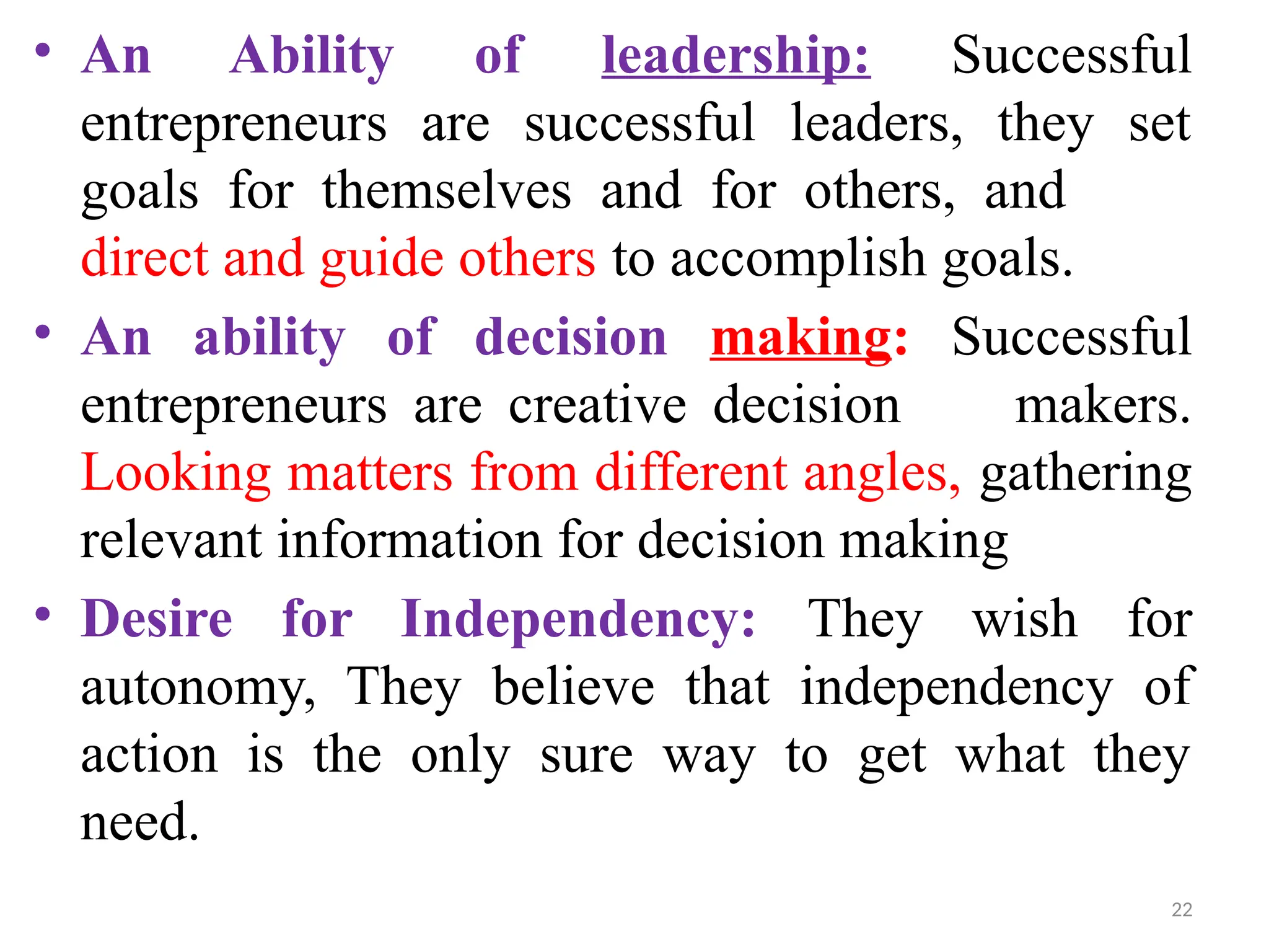 22
• An Ability of leadership: Successful
entrepreneurs are successful leaders, they set
goals for themselves and for others, and
direct and guide others to accomplish goals.
• An ability of decision making: Successful
entrepreneurs are creative decision makers.
Looking matters from different angles, gathering
relevant information for decision making
• Desire for Independency: They wish for
autonomy, They believe that independency of
action is the only sure way to get what they
need.
 