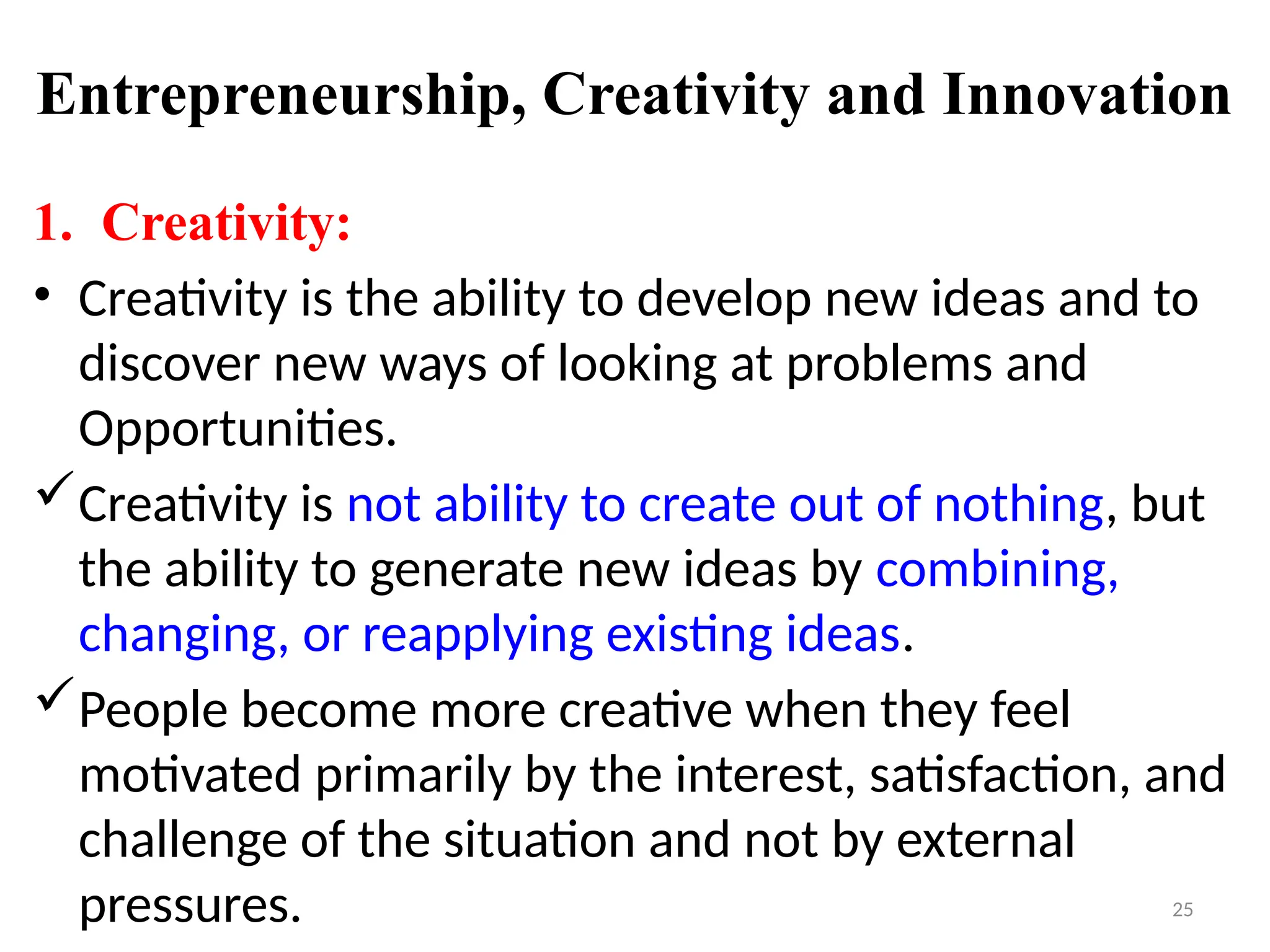 25
Entrepreneurship, Creativity and Innovation
1. Creativity:
• Creativity is the ability to develop new ideas and to
discover new ways of looking at problems and
Opportunities.
Creativity is not ability to create out of nothing, but
the ability to generate new ideas by combining,
changing, or reapplying existing ideas.
People become more creative when they feel
motivated primarily by the interest, satisfaction, and
challenge of the situation and not by external
pressures.
 