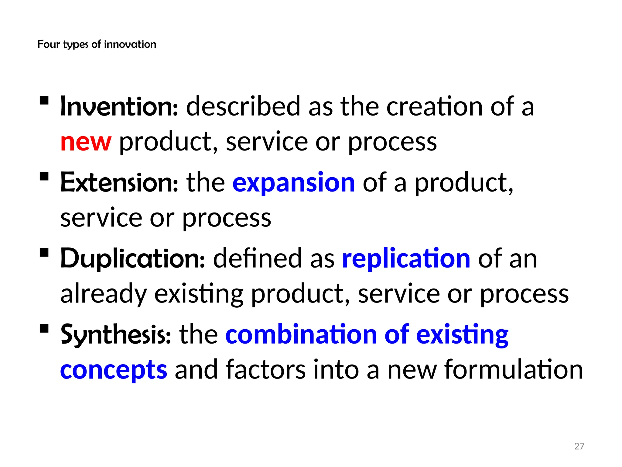 27
Four types of innovation
 Invention: described as the creation of a
new product, service or process
 Extension: the expansion of a product,
service or process
 Duplication: defined as replication of an
already existing product, service or process
 Synthesis: the combination of existing
concepts and factors into a new formulation
 