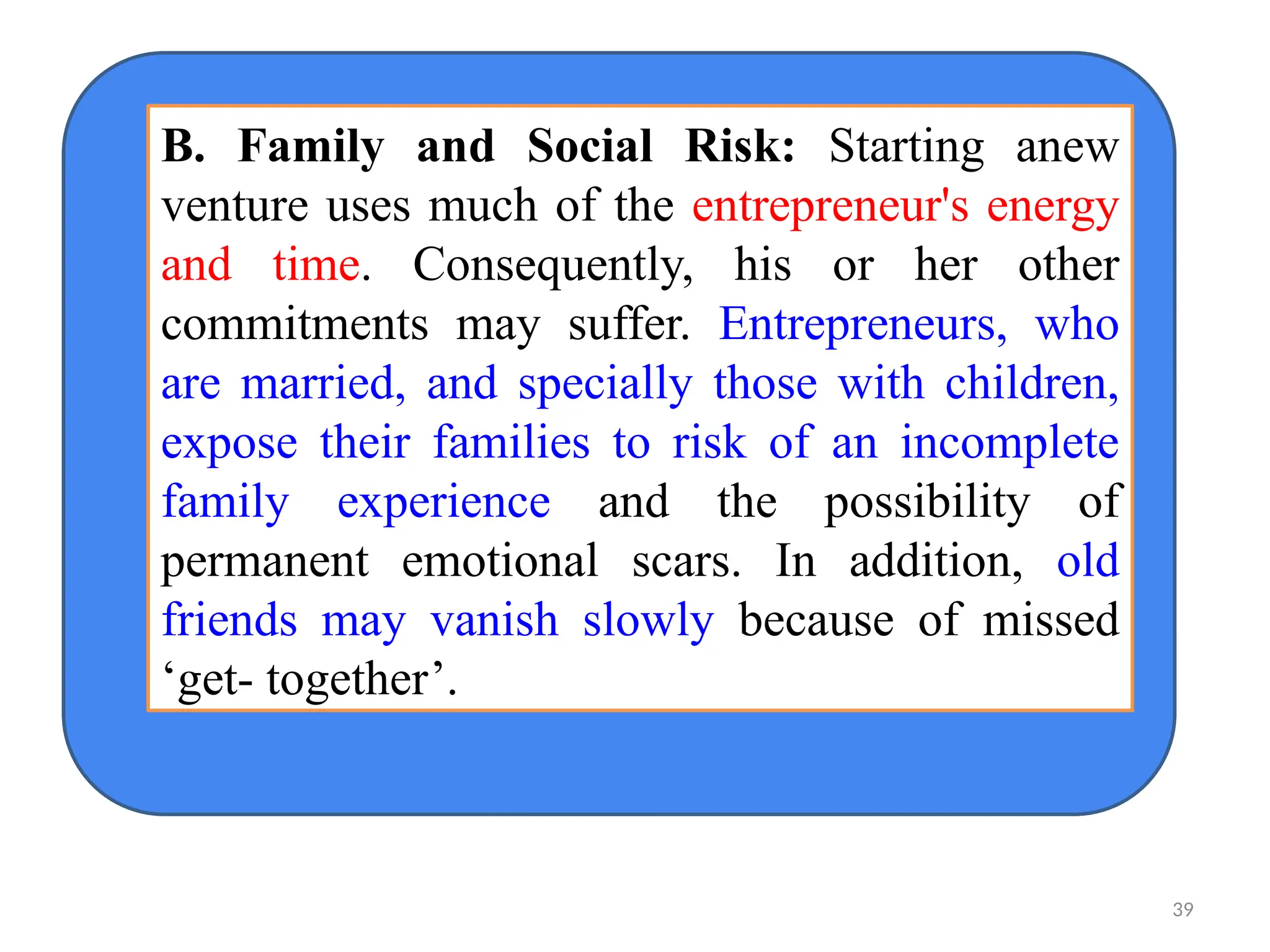 B. Family and Social Risk: Starting anew
venture uses much of the entrepreneur's energy
and time. Consequently, his or her other
commitments may suffer. Entrepreneurs, who
are married, and specially those with children,
expose their families to risk of an incomplete
family experience and the possibility of
permanent emotional scars. In addition, old
friends may vanish slowly because of missed
‘get- together’.
39
 