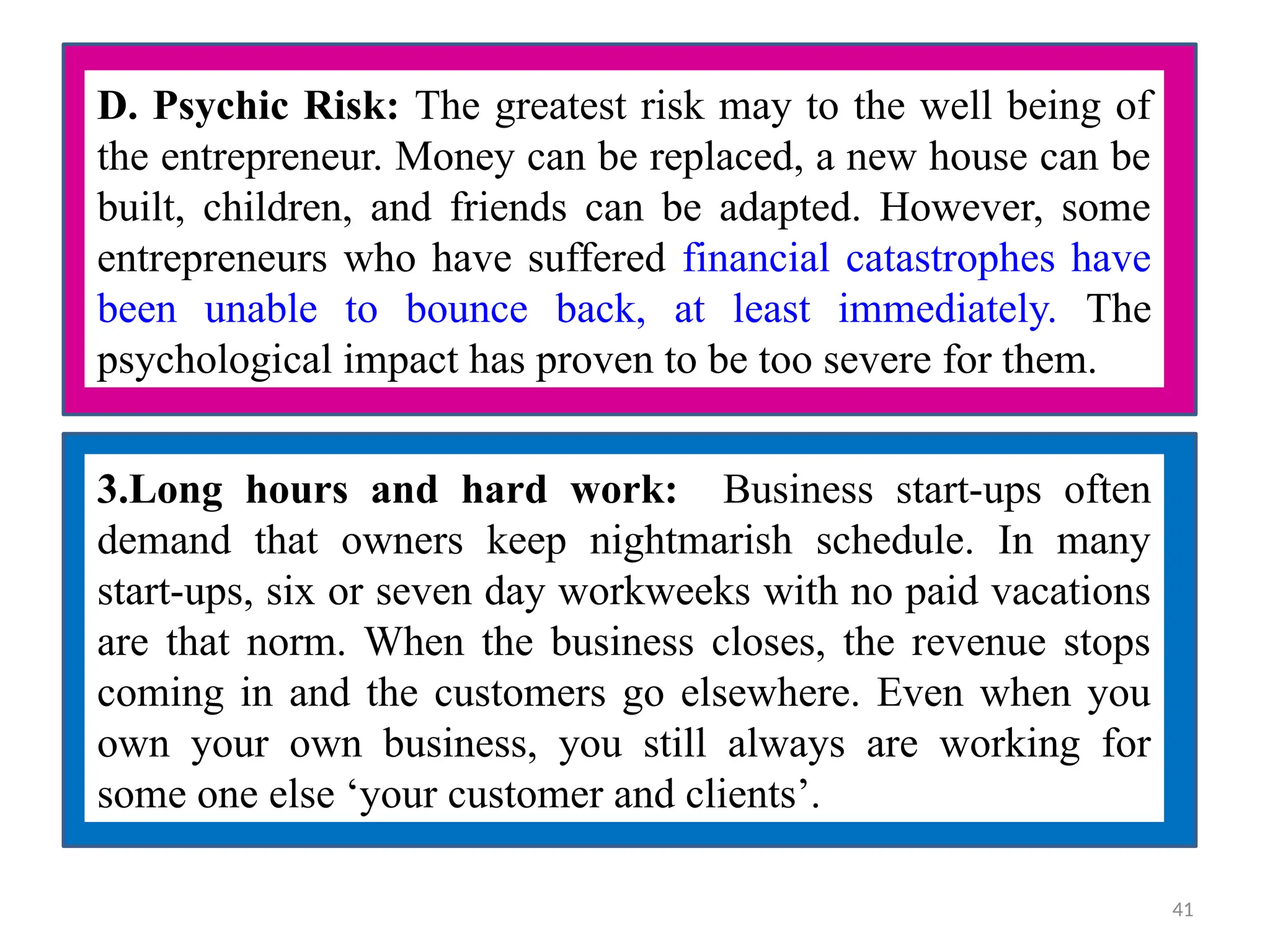 D. Psychic Risk: The greatest risk may to the well being of
the entrepreneur. Money can be replaced, a new house can be
built, children, and friends can be adapted. However, some
entrepreneurs who have suffered financial catastrophes have
been unable to bounce back, at least immediately. The
psychological impact has proven to be too severe for them.
3.Long hours and hard work: Business start-ups often
demand that owners keep nightmarish schedule. In many
start-ups, six or seven day workweeks with no paid vacations
are that norm. When the business closes, the revenue stops
coming in and the customers go elsewhere. Even when you
own your own business, you still always are working for
some one else ‘your customer and clients’.
41
 