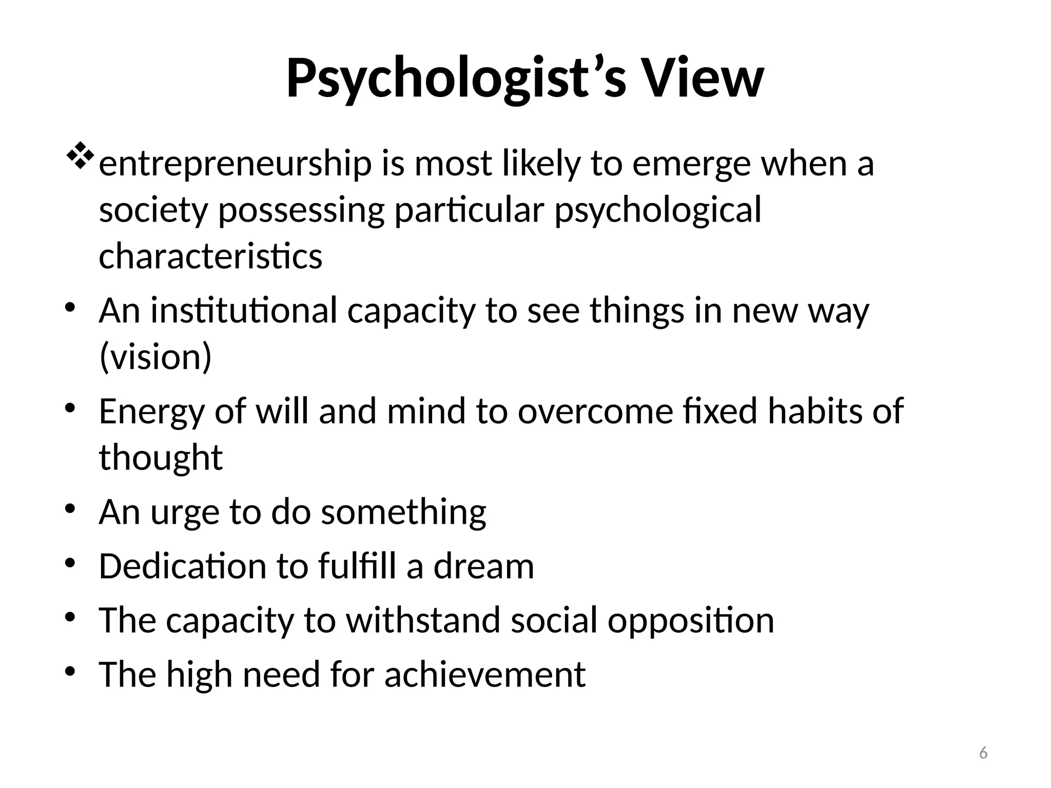 6
Psychologist’s View
entrepreneurship is most likely to emerge when a
society possessing particular psychological
characteristics
• An institutional capacity to see things in new way
(vision)
• Energy of will and mind to overcome fixed habits of
thought
• An urge to do something
• Dedication to fulfill a dream
• The capacity to withstand social opposition
• The high need for achievement
 
