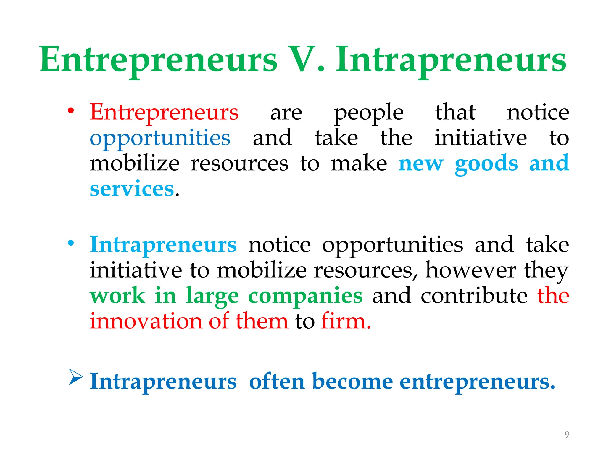Entrepreneurs V. Intrapreneurs
• Entrepreneurs are people that notice
opportunities and take the initiative to
mobilize resources to make new goods and
services.
• Intrapreneurs notice opportunities and take
initiative to mobilize resources, however they
work in large companies and contribute the
innovation of them to firm.
 Intrapreneurs often become entrepreneurs.
9
 