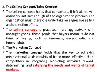 10
3. The Selling Concept/Sales Concept
 The selling concept holds that consumers, if left alone, will
ordinarily not buy enough of the organization product. The
organization must therefore undertake an aggressive selling
and promotion effort.
 The selling concept is practiced more aggressively with
unsought goods, those goods that buyers normally do not
think of buying, such as insurance, encyclopedia, and
funeral plots.
4. The Marketing Concept
 The marketing concept holds that the key to achieving
organizational goals consists of being more effective than
competitors in integrating marketing activities toward
determining and satisfying the needs and wants of target
markets.
 
