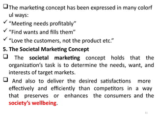 11
The marketing concept has been expressed in many colorf
ul ways:
“Meeting needs profitably”
“Find wants and fills them”
“Love the customers, not the product etc.”
5. The Societal Marketing Concept
 The societal marketing concept holds that the
organization’s task is to determine the needs, want, and
interests of target markets.
 And also to deliver the desired satisfactions more
effectively and efficiently than competitors in a way
that preserves or enhances the consumers and the
society’s wellbeing.
 