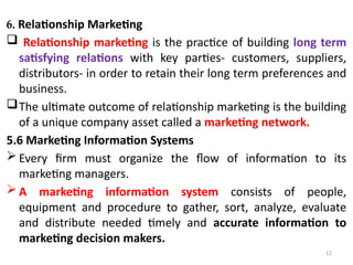 12
6. Relationship Marketing
 Relationship marketing is the practice of building long term
satisfying relations with key parties- customers, suppliers,
distributors- in order to retain their long term preferences and
business.
The ultimate outcome of relationship marketing is the building
of a unique company asset called a marketing network.
5.6 Marketing Information Systems
 Every firm must organize the flow of information to its
marketing managers.
 A marketing information system consists of people,
equipment and procedure to gather, sort, analyze, evaluate
and distribute needed timely and accurate information to
marketing decision makers.
 