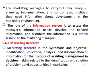 13
 The marketing managers to carry-out their analysis,
planning, implementation, and control responsibilities,
they need information about development in the
marketing environment.
 The role of the information system is to assess the
manager’s information needs, develop the needed
information, and distribute the information is a timely
fashion to the marketing managers.
5.6.1 Marketing Research
 Marketing research is the systematic and objective
identification, collection, analysis, and dissemination of
information for the purpose of assisting management in
decision making related to the identification and solution
of problems and opportunities in marketing.
 