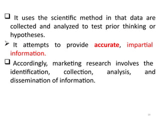14
 It uses the scientific method in that data are
collected and analyzed to test prior thinking or
hypotheses.
 It attempts to provide accurate, impartial
information.
 Accordingly, marketing research involves the
identification, collection, analysis, and
dissemination of information.
 