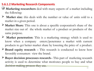 15
5.6.1.2 Marketing Research Components
 Marketing researchers deal with many aspects of a market including
the following:
 Market size: this deals with the number or value of units sold to a
market in a given period.
 Market Share: This one is about a specific corporation’s share of the
market size out of the whole market of a product or products of the
same purpose.
 Market penetration: This is a marketing strategy which is used to
know when a company enters/penetrates a market with current
products to get better market share by lowering the price of a product.
 Brand equity research – This research is conducted to know how
favorably consumers view the brand.
 Buyer decision processes research– This part of marketing research
activity is used to determine what motivates people to buy and what
decision-making process they use.
 