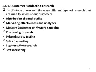 16
5.6.1.3 Customer Satisfaction Research
 In this type of research there are different types of research that
are used to assess about customers.
 Distribution channel audits
 Marketing effectiveness and analytics
 Mystery Consumer or Mystery shopping
 Positioning research
 Price elasticity testing
 Sales forecasting
 Segmentation research
 Test marketing
 