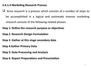 17
5.6.1.4 Marketing Research Process
 Since research is a process which consists of a number of steps to
be accomplished in a logical and systematic manner marketing
research consists of the following related phases:
Step 1: Define the research purpose or objectives
Step 2: Research Design Formulation
Step 3: Gather at this stage secondary data
Step 4.Gather Primary Data
Step 5: Data Processing and Analysis
Step 6: Report Preparations and Presentation
 