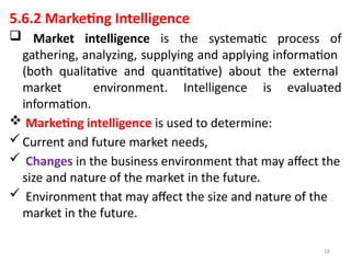 18
5.6.2 Marketing Intelligence
 Market intelligence is the systematic process of
gathering, analyzing, supplying and applying information
(both qualitative and quantitative) about the external
market environment. Intelligence is evaluated
information.
 Marketing intelligence is used to determine:
Current and future market needs,
 Changes in the business environment that may affect the
size and nature of the market in the future.
 Environment that may affect the size and nature of the
market in the future.
 