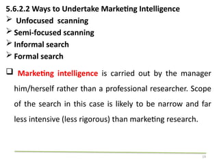 19
5.6.2.2 Ways to Undertake Marketing Intelligence
 Unfocused scanning
 Semi-focused scanning
 Informal search
 Formal search
 Marketing intelligence is carried out by the manager
him/herself rather than a professional researcher. Scope
of the search in this case is likely to be narrow and far
less intensive (less rigorous) than marketing research.
 