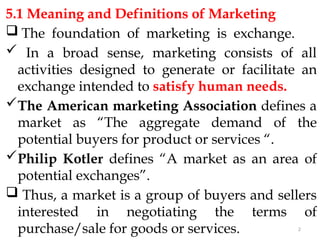 2
5.1 Meaning and Definitions of Marketing
 The foundation of marketing is exchange.
 In a broad sense, marketing consists of all
activities designed to generate or facilitate an
exchange intended to satisfy human needs.
The American marketing Association defines a
market as “The aggregate demand of the
potential buyers for product or services “.
Philip Kotler defines “A market as an area of
potential exchanges”.
 Thus, a market is a group of buyers and sellers
interested in negotiating the terms of
purchase/sale for goods or services.
 