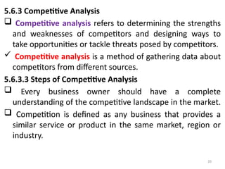 20
5.6.3 Competitive Analysis
 Competitive analysis refers to determining the strengths
and weaknesses of competitors and designing ways to
take opportunities or tackle threats posed by competitors.
 Competitive analysis is a method of gathering data about
competitors from different sources.
5.6.3.3 Steps of Competitive Analysis
 Every business owner should have a complete
understanding of the competitive landscape in the market.
 Competition is defined as any business that provides a
similar service or product in the same market, region or
industry.
 